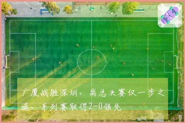 广厦战胜深圳，离总决赛仅一步之遥，系列赛取得2-0领先