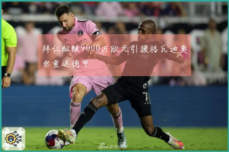 拜仁酝酿9000万欧元引援格瓦迪奥尔重返德甲