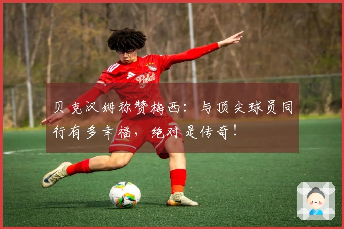 贝克汉姆称赞梅西：与顶尖球员同行有多幸福，绝对是传奇！